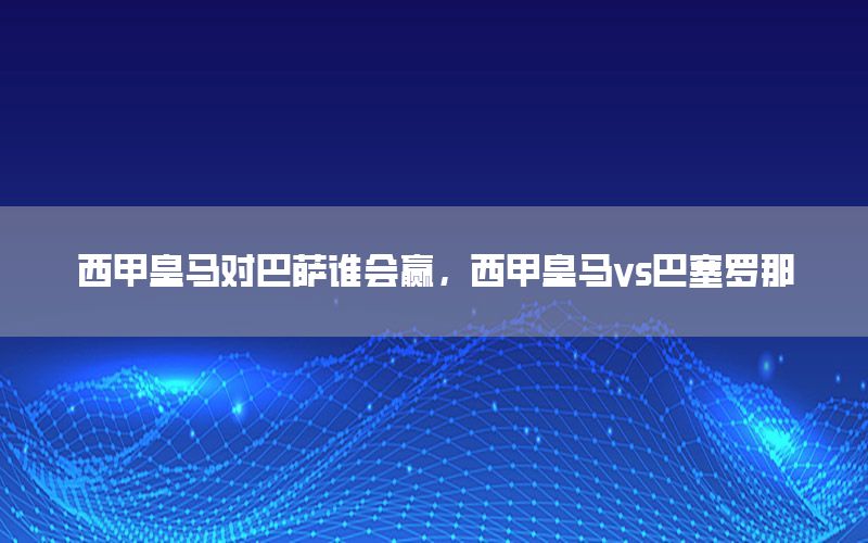 西甲皇马对巴萨谁会赢，西甲皇马vs巴塞罗那