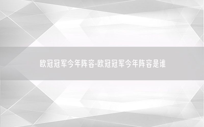 欧冠冠军今年阵容-欧冠冠军今年阵容是谁