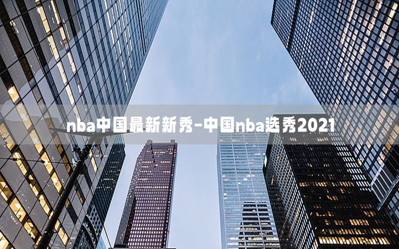 nba中国最新新秀-中国nba选秀2021