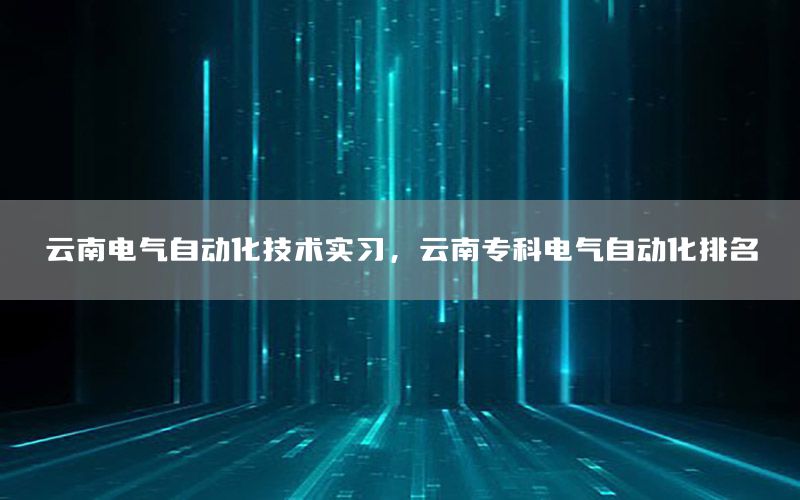 云南电气自动化技术实习，云南专科电气自动化排名