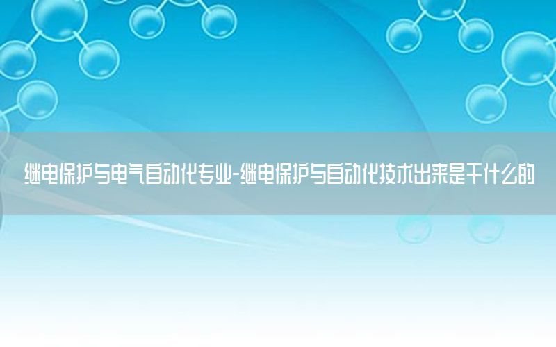 继电保护与电气自动化专业-继电保护与自动化技术出来是干什么的