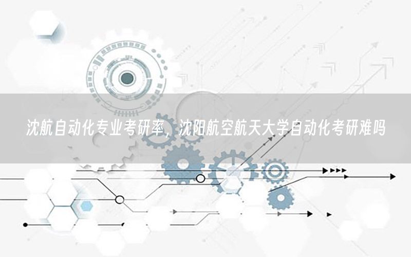 沈航自动化专业考研率，沈阳航空航天大学自动化考研难吗