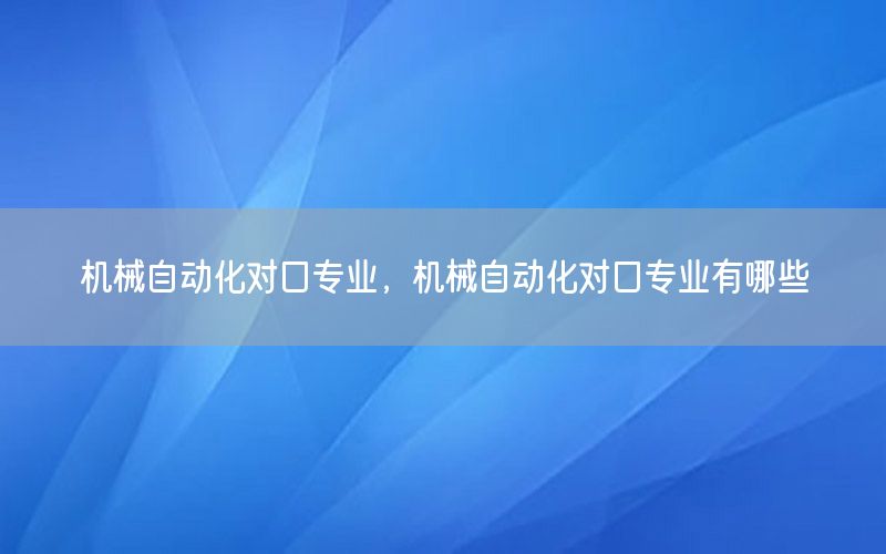 机械自动化对口专业，机械自动化对口专业有哪些