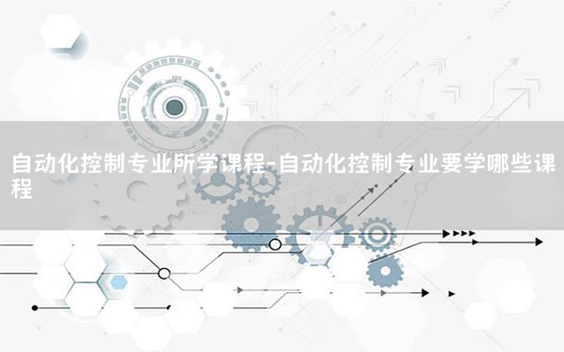 自动化控制专业所学课程-自动化控制专业要学哪些课程