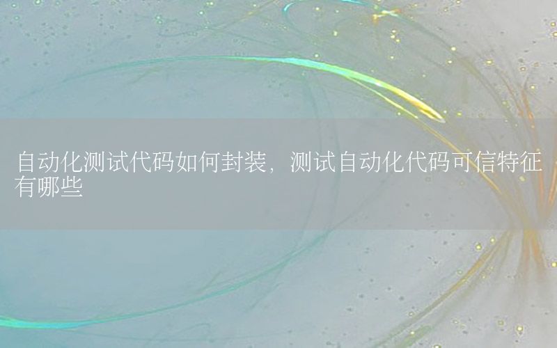 自动化测试代码如何封装，测试自动化代码可信特征有哪些