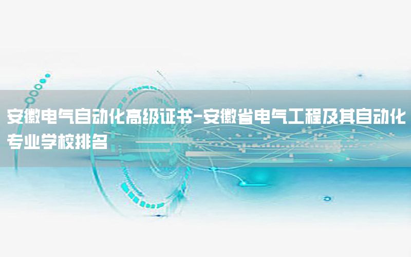 安徽电气自动化高级证书-安徽省电气工程及其自动化专业学校排名