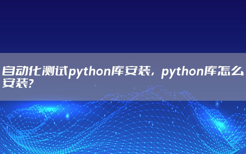 自动化测试python库安装，python库怎么安装？