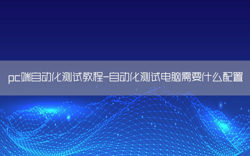 pc端自动化测试教程-自动化测试电脑需要什么配置