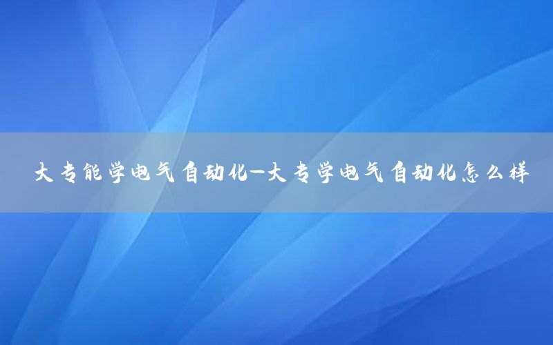 大专能学电气自动化-大专学电气自动化怎么样