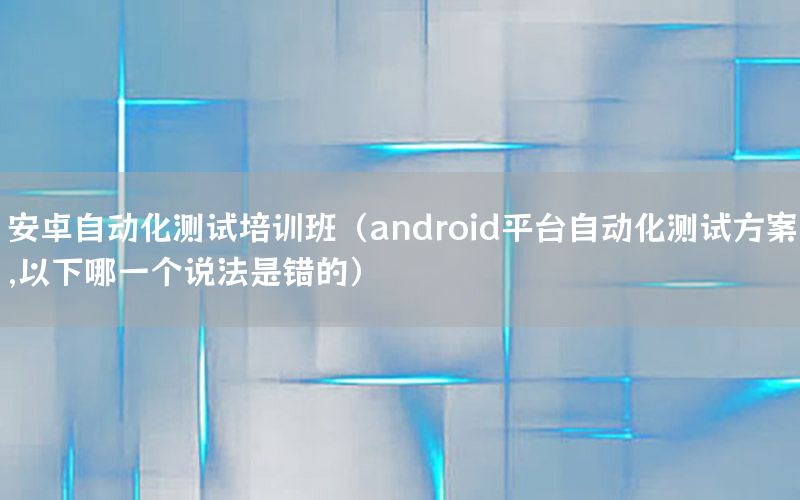 安卓自动化测试培训班（android平台自动化测试方案,以下哪一个说法是错的）