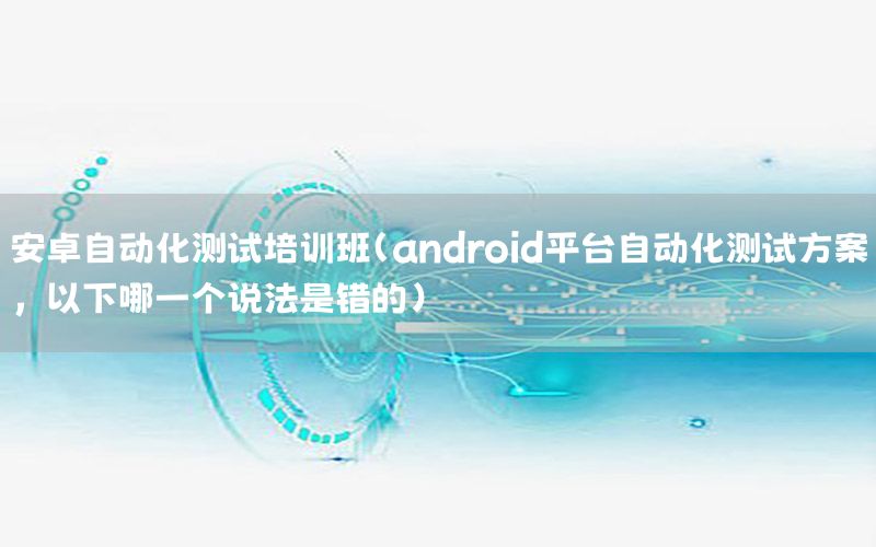 安卓自动化测试培训班（android平台自动化测试方案,以下哪一个说法是错的）